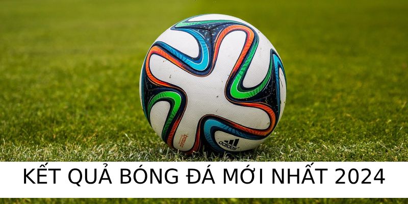 Kết quả bóng đá mới nhất 2024